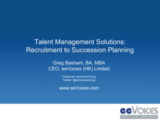 Talent Management Solutions: 
Recruitment to Succession Planning 
Greg Basham, BA, MBA 
CEO, eeVoices (HK) Limited 
Facebook: eeVoices Group 
Twitter: @eeVoicesGroup 
www.eeVoices.com 
 