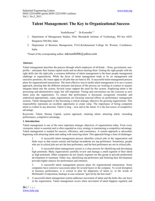 Industrial Engineering Letters                                                                  www.iiste.org
ISSN 2224-6096 (print) ISSN 2225-0581 (online)
Vol 1, No.2, 2011

         Talent Management: The Key to Organizational Success

                                      Senthilkumar1*     Dr.Kumudha1.2
    1.   Department of Management Studies, Nitte Meenakshi Institute of Technology, PO box 6429,
         Bangalore-560 064, India
    2.   Department of Business Management, P.S.G.Krishnammal College for Women, Coimbatore,
         India.
    *Email of the corresponding author: mkrsenthil06@yahoo.com


Abstract:
Talent management describes the process through which employers of all kinds – firms, government, non-
profits – anticipate their human capital needs and set about meeting them. Getting the right people with the
right skills into the right jobs, a common definition of talent management is the basic people management
challenge in organizations. While the focus of talent management tends to be on management and
executive positions, the issues apply to all jobs that are hard to fill. A successful talent management process
plans for organizational transactions. The most effective way to tackle talent management is to use a system
approach, ensuring that the different elements and pieces of the process are working in connect to acquire
integrate talent into the system. Several issues support the need for this system. Employing talent is the
processing and administrative steps, but still important. Timing and convenience are the concerns as new
talent joins the organization. To ensure that performance is discussed, recognized, rewarded, and
understood appropriately, many organizations are focusing renewed efforts on performance management
systems. Talent management is fast becoming a critical strategic objective for growing organizations. This
responsibility represents an excellent opportunity to create value. The importance of hiring competent
talent is evident in any direction. Talent is king – now and in the future. It is the last source of competitive
advantage.
Keywords: Talent, Human Capital, system approach, retaining talent, attracting talent, rewarding
performance, competitive advantage.
1. Introduction:
Talent management is one of the most important strategic objectives of organizations today. From every
viewpoint, talent is essential and is often regarded as a key strategy in maintaining a competitive advantage.
Talent management is needed for success, efficiency, and consistency. A system approach is advocated,
beginning with attracting talent and ending with removing talent. This approach brings a host of challenges:
         1.       A successful talent management process identifies critical jobs in the organization and
         finds ways to that ensure current and backup incumbents are top performers. Sometimes, people
         who are in critical jobs are not the best performers, and the best performers are not in critical jobs.
         2.       A successful talent management system is a clear process for identifying and developing
         high potentials. Many organizations carefully review and manage a small segment of their talent
         as high potentials. Other companies do not clearly segment out this group or provide preferential
         development or treatment. Either way, identifying top performers and fostering their development
         provides higher chances for performance and retention.
         3.      A successful talent management process plans for organizational transactions. Some
         companies have extensive succession plans for several layers in the company. To avoid disruption
         in business performance, it is critical to plan for departures of talent or, in the words of
         McDonald’s Corporation, backups in case someone “gets hit by the bun truck”.
    4.   A successful talent management system addresses movement of talent and the holes this can leave
         in the organization. Talent management occurs when movement of talent happens regularly and

26 | P a g e
www.iiste.org
 