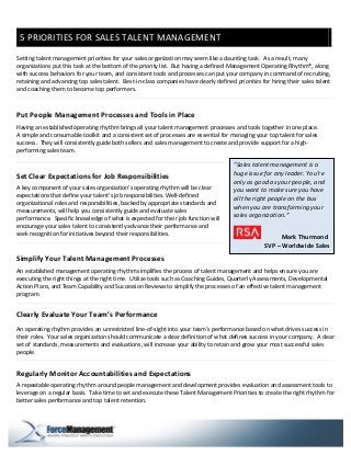 5 PRIORITIES FOR SALES TALENT MANAGEMENT
Setting talent management priorities for your sales organization may seem like a daunting task. As a result, many
organizations put this task at the bottom of the priority list. But having a defined Management Operating Rhythm®, along
with success behaviors for your team, and consistent tools and processes can put your company in command of recruiting,
retaining and advancing top sales talent. Best-in-class companies have clearly defined priorities for hiring their sales talent
and coaching them to become top performers.



Put People Management Processes and Tools in Place
Having an established operating rhythm brings all your talent management processes and tools together in one place.
A simple and consumable toolkit and a consistent set of processes are essential for managing your top talent for sales
success. They will consistently guide both sellers and sales management to create and provide support for a high-
performing sales team.

                                                                                       “Sales talent management is a
Set Clear Expectations for Job Responsibilities                                        huge issue for any leader. You’re
                                                                                       only as good as your people, and
A key component of your sales organization’s operating rhythm will be clear            you want to make sure you have
expectations that define your talent’s job responsibilities. Well-defined              all the right people on the bus
organizational roles and responsibilities, backed by appropriate standards and
                                                                                       when you are transforming your
measurements, will help you consistently guide and evaluate sales
                                                                                       sales organization.”
performance. Specific knowledge of what is expected for their job function will
encourage your sales talent to consistently advance their performance and
seek recognition for initiatives beyond their responsibilities.                                           Mark Thurmond
                                                                                                    SVP – Worldwide Sales
Simplify Your Talent Management Processes
An established management operating rhythm simplifies the process of talent management and helps ensure you are
executing the right things at the right time. Utilize tools such as Coaching Guides, Quarterly Assessments, Developmental
Action Plans, and Team Capability and Succession Reviews to simplify the processes of an effective talent management
program.


Clearly Evaluate Your Team’s Performance
An operating rhythm provides an unrestricted line-of-sight into your team’s performance based on what drives success in
their roles. Your sales organization should communicate a clear definition of what defines success in your company. A clear
set of standards, measurements and evaluations, will increase your ability to retain and grow your most successful sales
people.


Regularly Monitor Accountabilities and Expectations
A repeatable operating rhythm around people management and development provides evaluation and assessment tools to
leverage on a regular basis. Take time to set and execute these Talent Management Priorities to create the right rhythm for
better sales performance and top talent retention.
 