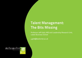 Talent Management:
The Bits Missing
Professor Jeff Gold, HRD and Leadership Research Unit,
Leeds Business School

j.gold@leedsmet.ac.uk
 