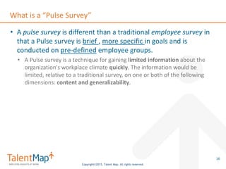 Copyright©2015, Talent Map. All rights reserved.
What is a “Pulse Survey”
• A pulse survey is different than a traditional employee survey in
that a Pulse survey is brief , more specific in goals and is
conducted on pre-defined employee groups.
• A Pulse survey is a technique for gaining limited information about the
organization's workplace climate quickly. The information would be
limited, relative to a traditional survey, on one or both of the following
dimensions: content and generalizability.
16
 