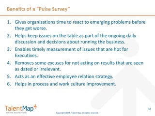 Copyright©2015, Talent Map. All rights reserved.
Benefits of a “Pulse Survey”
1. Gives organizations time to react to emerging problems before
they get worse.
2. Helps keep issues on the table as part of the ongoing daily
discussion and decisions about running the business.
3. Enables timely measurement of issues that are hot for
Executives.
4. Removes some excuses for not acting on results that are seen
as dated or irrelevant.
5. Acts as an effective employee relation strategy.
6. Helps in process and work culture improvement.
18
 