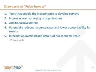 Copyright©2015, Talent Map. All rights reserved.
Drawbacks of “Pulse Surveys”
1. Tools that enable the inexperience to develop surveys
2. Increases over surveying in organizations
3. Additional investment
4. Potentially reduces response rates and lower accountability for
results
5. Information overload and data is of questionable value
• Proven tool?
19
 