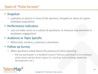 Copyright©2015, Talent Map. All rights reserved.
Types of “Pulse Surveys”
• Snapshot
• a glimpse or picture in time of the opinions, thoughts or ideas of a given
employee population.
• Performance Indicators
• uses an index score on a subset of questions, to measure improvement in
employee engagement
• Audience or Topic Specific
• Millennials, vendors, customers, volunteers
• Follow up Survey
• Often questions asked about the process of action planning :
• Did you participate in a feedback session? Did you participate in an employee
action team and key driver topics (i.e. training, team building, leadership
development, etc.).
20
 