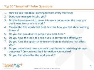 Copyright©2015, Talent Map. All rights reserved.
Top 10 “Snapshot” Pulse Questions
1. How do you feel about coming to work every morning?
2. Does your manager inspire you?
3. Do the days you want to come into work out number the days you
don't want to come into work?
4. Choose the five words that best describe how you feel about coming
to work?
5. Do you feel proud to tell people you work here?
6. Do you have the tools to enable you to do your job effectively?
7. Do you have the opportunity to contribute to decisions that affect
you?
8. Do you understand how your role contributes to retrieving business
outcomes? Do you trust the information you receive?
9. Do you feel valued for the work you do?
28
 