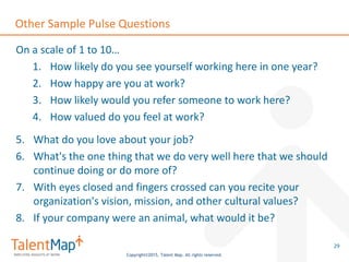 Copyright©2015, Talent Map. All rights reserved.
Other Sample Pulse Questions
On a scale of 1 to 10…
1. How likely do you see yourself working here in one year?
2. How happy are you at work?
3. How likely would you refer someone to work here?
4. How valued do you feel at work?
5. What do you love about your job?
6. What's the one thing that we do very well here that we should
continue doing or do more of?
7. With eyes closed and fingers crossed can you recite your
organization's vision, mission, and other cultural values?
8. If your company were an animal, what would it be?
29
 