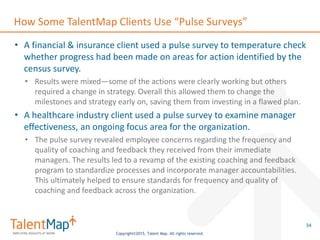 Copyright©2015, Talent Map. All rights reserved.
How Some TalentMap Clients Use “Pulse Surveys”
• A financial & insurance client used a pulse survey to temperature check
whether progress had been made on areas for action identified by the
census survey.
• Results were mixed—some of the actions were clearly working but others
required a change in strategy. Overall this allowed them to change the
milestones and strategy early on, saving them from investing in a flawed plan.
• A healthcare industry client used a pulse survey to examine manager
effectiveness, an ongoing focus area for the organization.
• The pulse survey revealed employee concerns regarding the frequency and
quality of coaching and feedback they received from their immediate
managers. The results led to a revamp of the existing coaching and feedback
program to standardize processes and incorporate manager accountabilities.
This ultimately helped to ensure standards for frequency and quality of
coaching and feedback across the organization.
34
 