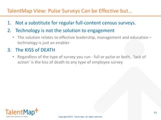 Copyright©2015, Talent Map. All rights reserved.
TalentMap View: Pulse Surveys Can be Effective but…
1. Not a substitute for regular full-content census surveys.
2. Technology is not the solution to engagement
• The solution relates to effective leadership, management and education –
technology is just an enabler
3. The KISS of DEATH
• Regardless of the type of survey you run - full or pulse or both, ‘lack of
action’ is the kiss of death to any type of employee survey
43
 