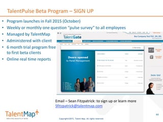 Copyright©2015, Talent Map. All rights reserved.
TalentPulse Beta Program – SIGN UP
• Program launches in Fall 2015 (October)
• Weekly or monthly one question “pulse survey” to all employees
• Managed by TalentMap
• Administered with client
• 6 month trial program free
to first beta clients
• Online real time reports
44
Email – Sean Fitzpatrick: to sign up or learn more
Sfitzpatrick@talentmap.com
 