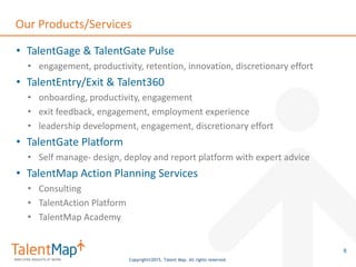 Copyright©2015, Talent Map. All rights reserved.
Our Products/Services
• TalentGage & TalentGate Pulse
• engagement, productivity, retention, innovation, discretionary effort
• TalentEntry/Exit & Talent360
• onboarding, productivity, engagement
• exit feedback, engagement, employment experience
• leadership development, engagement, discretionary effort
• TalentGate Platform
• Self manage- design, deploy and report platform with expert advice
• TalentMap Action Planning Services
• Consulting
• TalentAction Platform
• TalentMap Academy
8
 