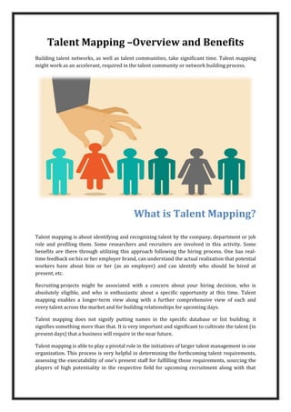 Talent Mapping –Overview and Benefits
Building talent networks, as well as talent communities, take significant time. Talent mapping
might work as an accelerant, required in the talent community or network building process.
What is Talent Mapping?
Talent mapping is about identifying and recognizing talent by the company, department or job
role and profiling them. Some researchers and recruiters are involved in this activity. Some
benefits are there through utilizing this approach following the hiring process. One has real-
time feedback on his or her employer brand, can understand the actual realization that potential
workers have about him or her (as an employer) and can identify who should be hired at
present, etc.
Recruiting projects might be associated with a concern about your hiring decision, who is
absolutely eligible, and who is enthusiastic about a specific opportunity at this time. Talent
mapping enables a longer-term view along with a further comprehensive view of each and
every talent across the market and for building relationships for upcoming days.
Talent mapping does not signify putting names in the specific database or list building; it
signifies something more than that. It is very important and significant to cultivate the talent (in
present days) that a business will require in the near future.
Talent mapping is able to play a pivotal role in the initiatives of larger talent management in one
organization. This process is very helpful in determining the forthcoming talent requirements,
assessing the executability of one’s present staff for fulfilling those requirements, sourcing the
players of high potentiality in the respective field for upcoming recruitment along with that
 