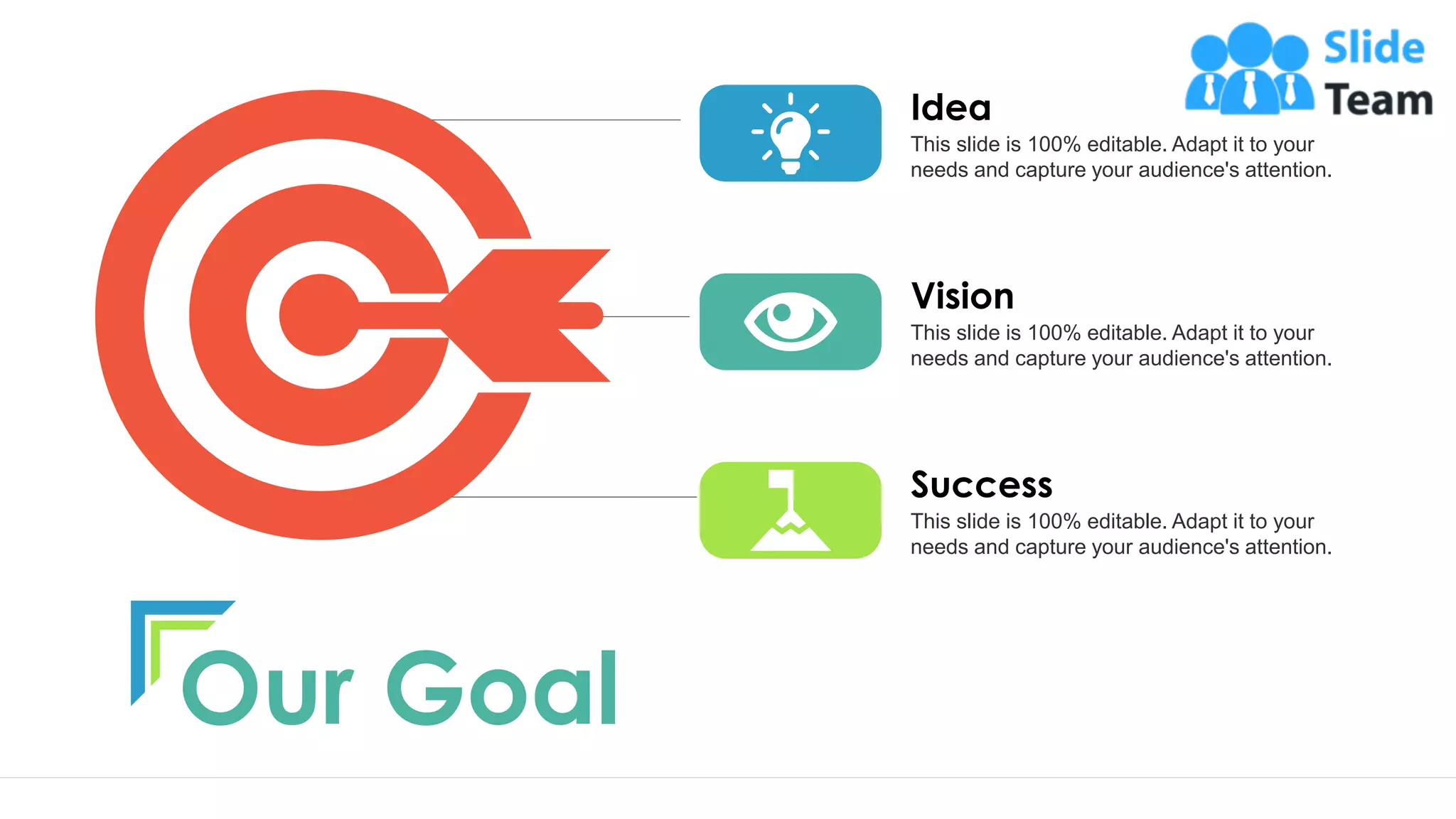 Our Goal
This slide is 100% editable. Adapt it to your
needs and capture your audience's attention.
Vision
This slide is 100% editable. Adapt it to your
needs and capture your audience's attention.
Success
This slide is 100% editable. Adapt it to your
needs and capture your audience's attention.
Idea
19
 