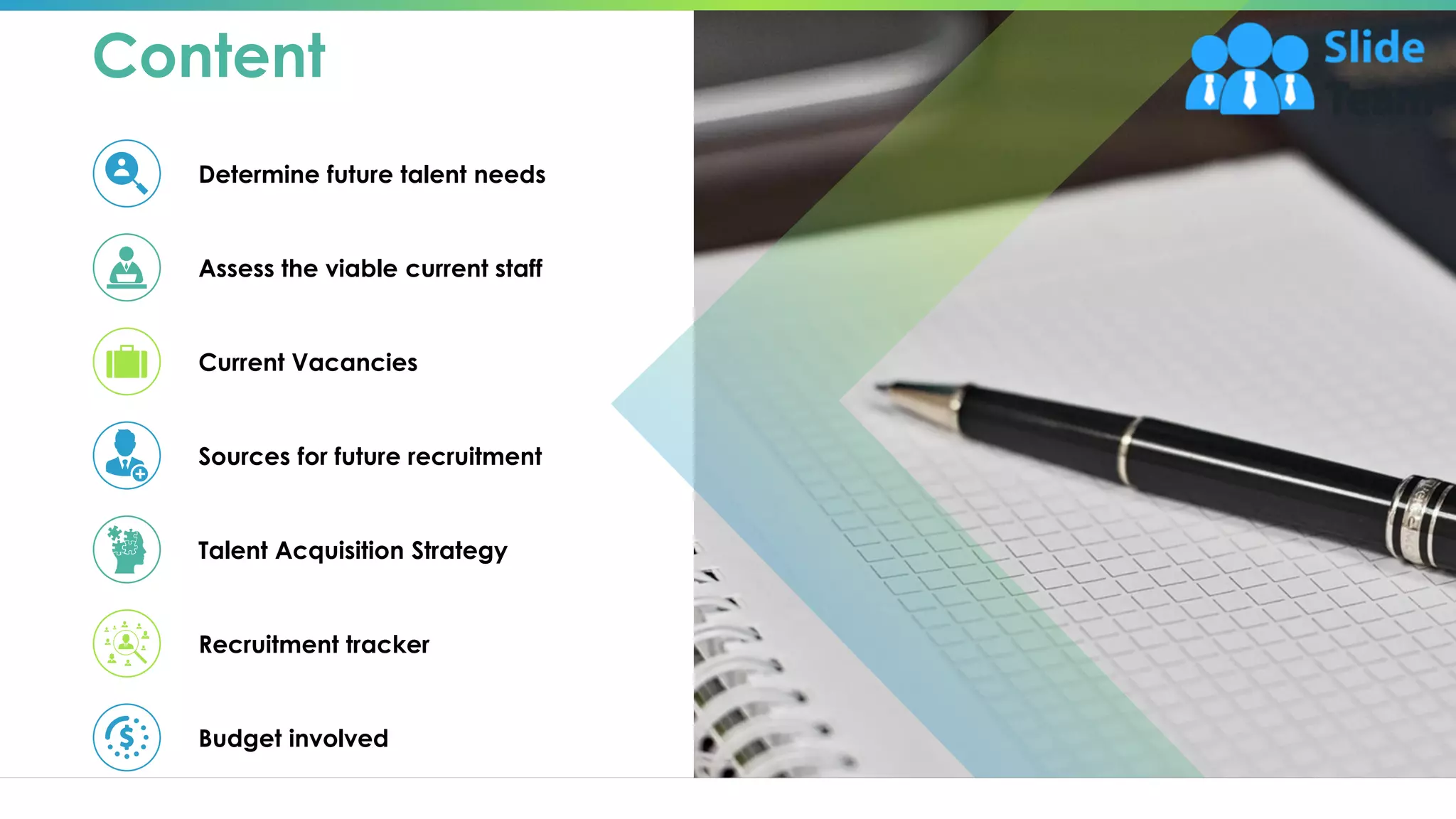 Content
Determine future talent needs
Assess the viable current staff
Current Vacancies
Sources for future recruitment
Talent Acquisition Strategy
Recruitment tracker
Budget involved
2
 