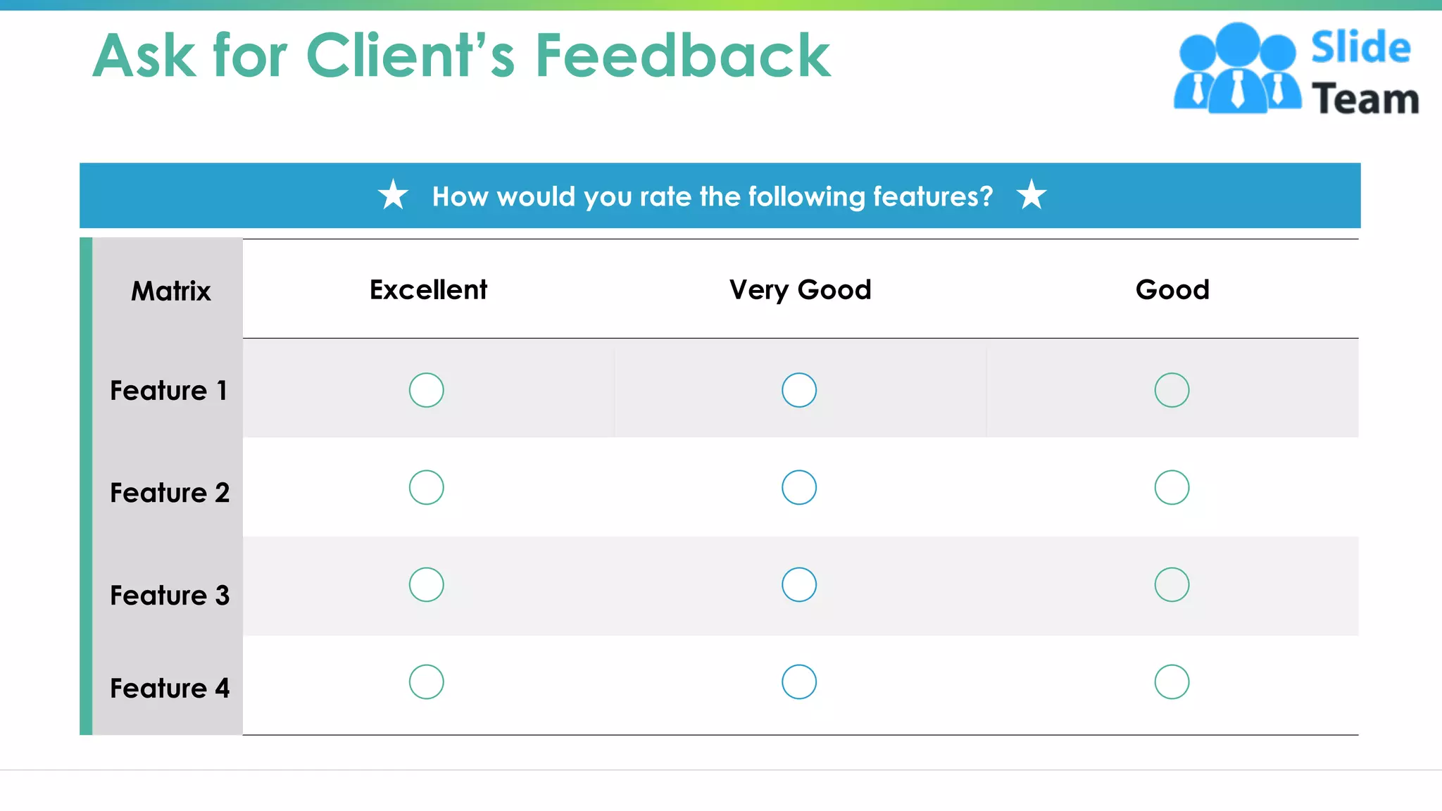 Ask for Client’s Feedback
Excellent Very Good Good
Matrix
Feature 2
Feature 3
Feature 4
Feature 1
How would you rate the following features?
This slide is 100% editable. Adapt it to your needs and capture your audience ‘s attention. 7
 