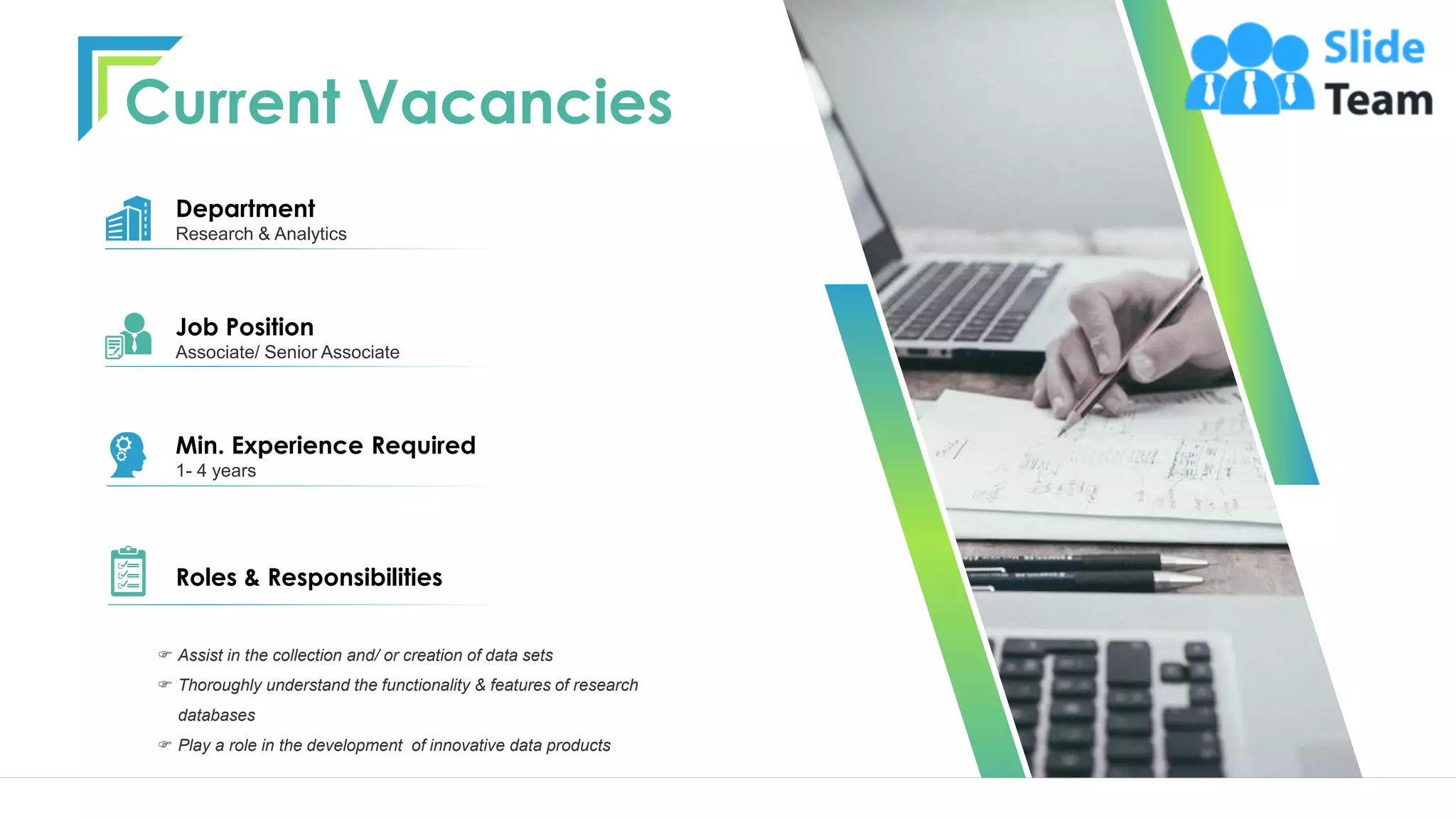  Assist in the collection and/ or creation of data sets
 Thoroughly understand the functionality & features of research
databases
 Play a role in the development of innovative data products
Department
Research & Analytics
Min. Experience Required
1- 4 years
Roles & Responsibilities
Job Position
Associate/ Senior Associate
Current Vacancies
8
 