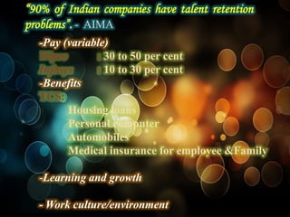 “90% of Indian companies have talent retention
problems”. - AIMA
  -Pay (variable)
  Wipro       : 30 to 50 per cent
  Infosys     : 10 to 30 per cent
  -Benefits
  TCS:
        Housing loans
        Personal computer
        Automobiles
        Medical insurance for employee &Family

  -Learning and growth

  - Work culture/environment
 