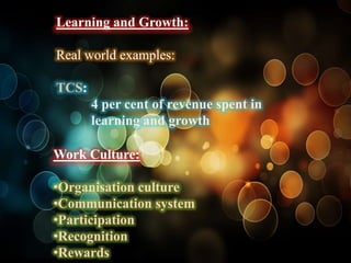 Learning and Growth:

Real world examples:

TCS:
       4 per cent of revenue spent in
       learning and growth

Work Culture:

•Organisation culture
•Communication system
•Participation
•Recognition
•Rewards
 