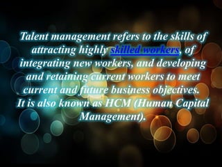 Talent management refers to the skills of
    attracting highly skilled workers, of
 integrating new workers, and developing
   and retaining current workers to meet
  current and future business objectives.
It is also known as HCM (Human Capital
               Management).
 