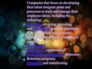 Companies that focus on developing
their talent integrate plans and
processes to track and manage their
employee talent, including the
following:
 Sourcing, attracting, recruiting
and onboarding qualified candidates
with competitive backgrounds.
Managing and defining competitive
salaries
Training and
development opportunities
Performance management processes
Retention programs
Promotion and transitioning.
 