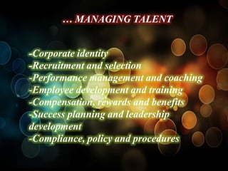 … MANAGING TALENT


-Corporate identity
-Recruitment and selection
-Performance management and coaching
-Employee development and training
-Compensation, rewards and benefits
-Success planning and leadership
development
-Compliance, policy and procedures
 