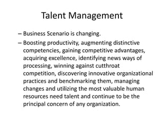 Talent Management
– Business Scenario is changing.
– Boosting productivity, augmenting distinctive
competencies, gaining competitive advantages,
acquiring excellence, identifying news ways of
processing, winning against cutthroat
competition, discovering innovative organizational
practices and benchmarking them, managing
changes and utilizing the most valuable human
resources need talent and continue to be the
principal concern of any organization.
 