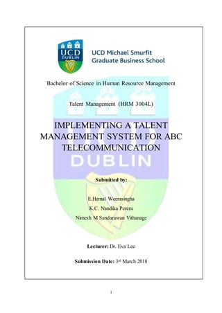 I
Bachelor of Science in Human Resource Management
Talent Management (HRM 3004L)
IMPLEMENTING A TALENT
MANAGEMENT SYSTEM FOR ABC
TELECOMMUNICATION
Submitted by:
E.Hemal Weerasingha
K.C. Nandika Perera
Nimesh M Sandaruwan Vithanage
Lecturer: Dr. Eva Lee
Submission Date: 3rd March 2018
 