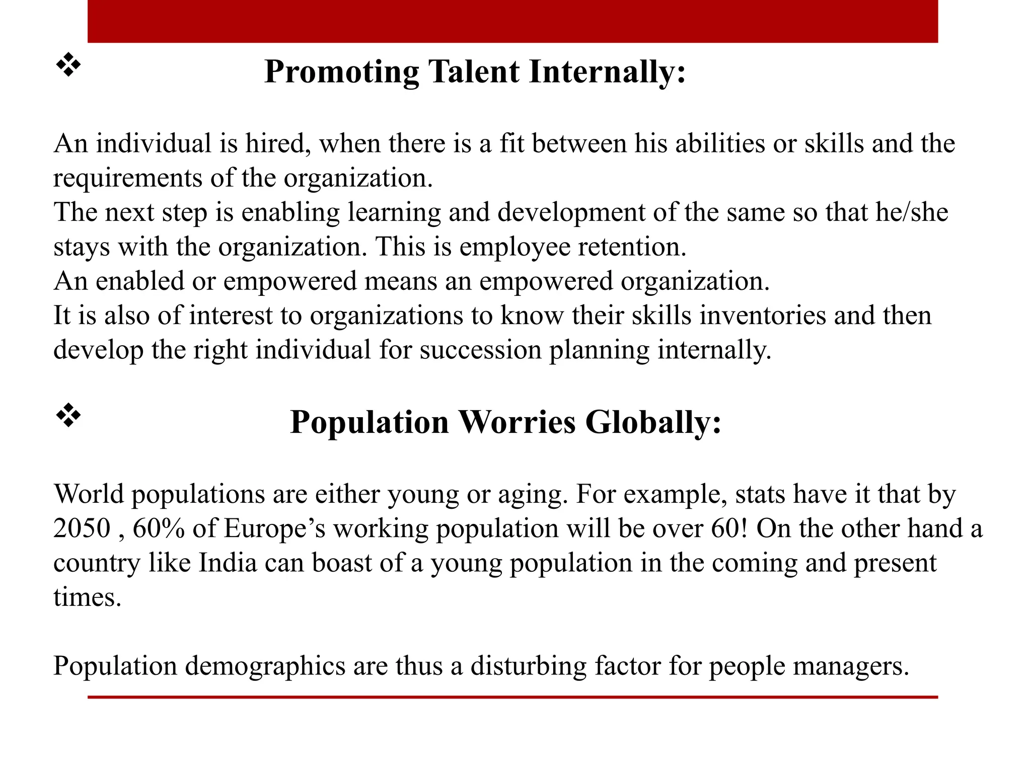  Promoting Talent Internally:
An individual is hired, when there is a fit between his abilities or skills and the
requirements of the organization.
The next step is enabling learning and development of the same so that he/she
stays with the organization. This is employee retention.
An enabled or empowered means an empowered organization.
It is also of interest to organizations to know their skills inventories and then
develop the right individual for succession planning internally.
 Population Worries Globally:
World populations are either young or aging. For example, stats have it that by
2050 , 60% of Europe’s working population will be over 60! On the other hand a
country like India can boast of a young population in the coming and present
times.
Population demographics are thus a disturbing factor for people managers.
 