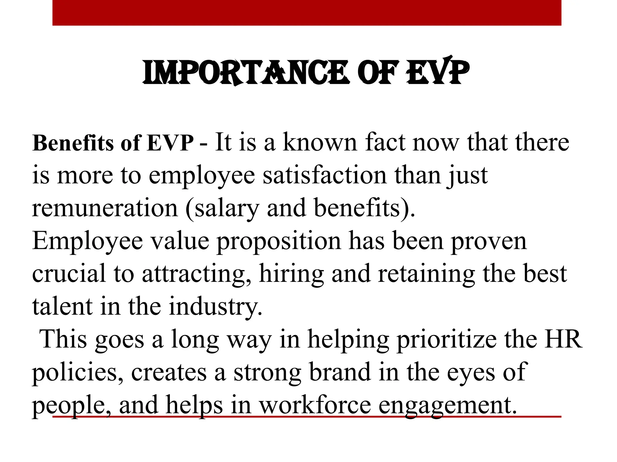 Importance of EVP
Benefits of EVP - It is a known fact now that there
is more to employee satisfaction than just
remuneration (salary and benefits).
Employee value proposition has been proven
crucial to attracting, hiring and retaining the best
talent in the industry.
This goes a long way in helping prioritize the HR
policies, creates a strong brand in the eyes of
people, and helps in workforce engagement.
 