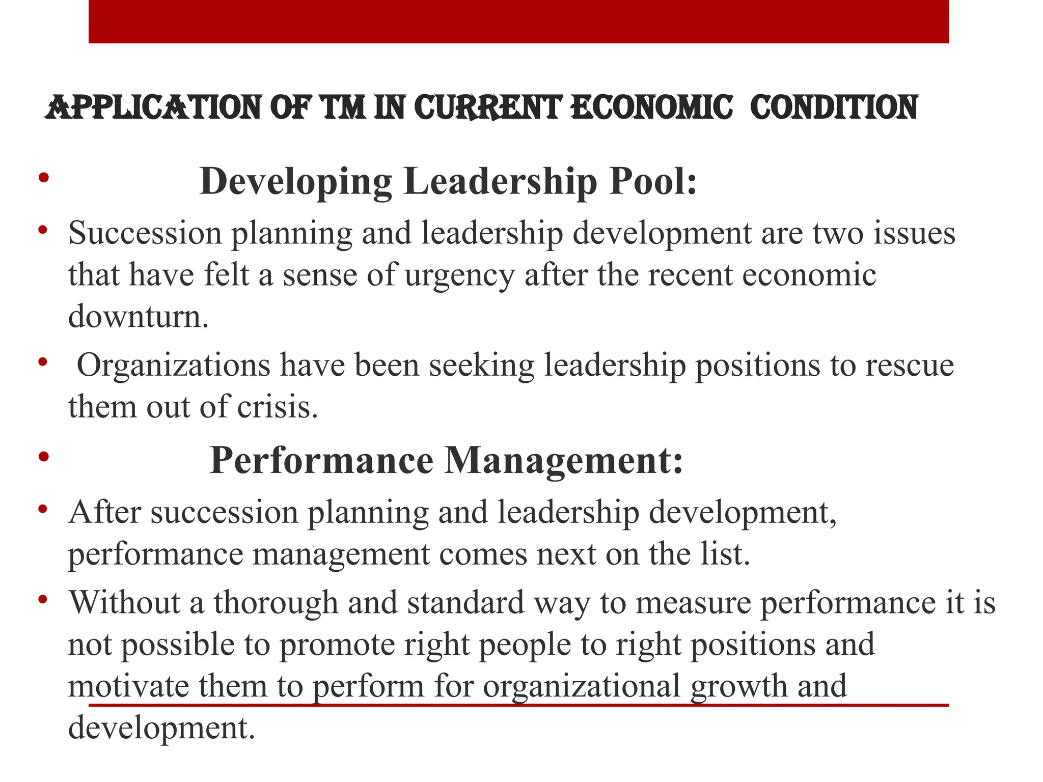 Application of TM in Current Economic Condition
• Developing Leadership Pool:
• Succession planning and leadership development are two issues
that have felt a sense of urgency after the recent economic
downturn.
• Organizations have been seeking leadership positions to rescue
them out of crisis.
• Performance Management:
• After succession planning and leadership development,
performance management comes next on the list.
• Without a thorough and standard way to measure performance it is
not possible to promote right people to right positions and
motivate them to perform for organizational growth and
development.
 