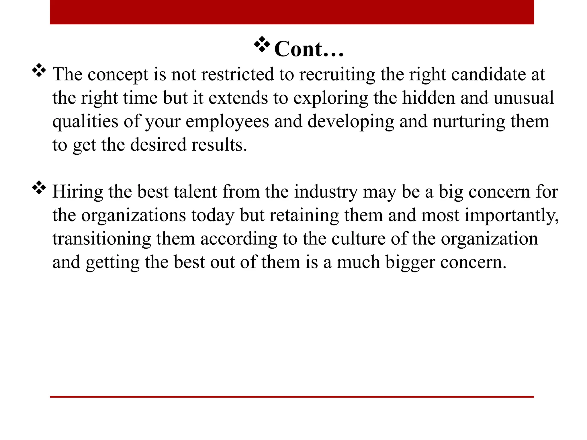 Cont…
 The concept is not restricted to recruiting the right candidate at
the right time but it extends to exploring the hidden and unusual
qualities of your employees and developing and nurturing them
to get the desired results.
 Hiring the best talent from the industry may be a big concern for
the organizations today but retaining them and most importantly,
transitioning them according to the culture of the organization
and getting the best out of them is a much bigger concern.
 