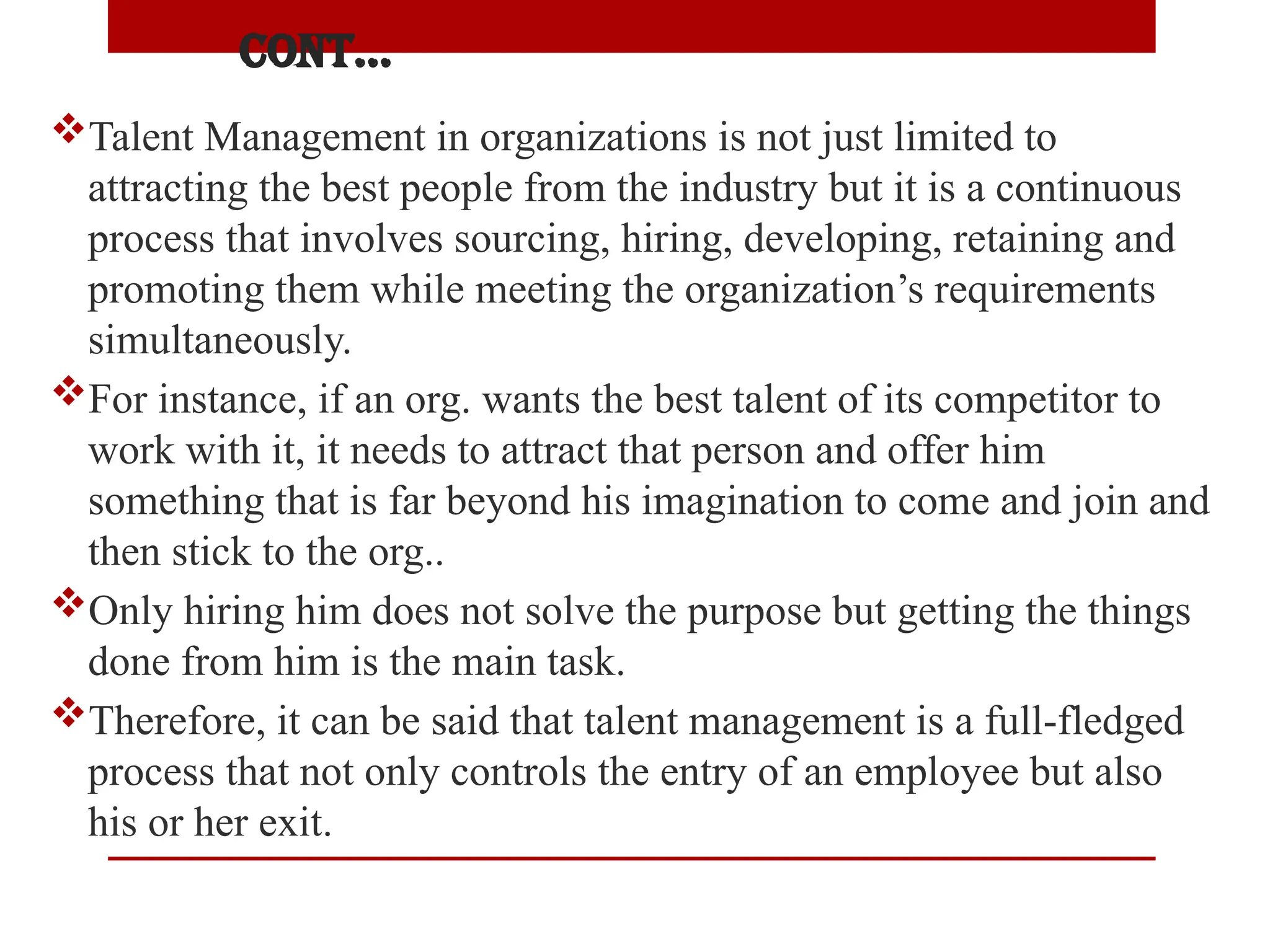 Cont…
Talent Management in organizations is not just limited to
attracting the best people from the industry but it is a continuous
process that involves sourcing, hiring, developing, retaining and
promoting them while meeting the organization’s requirements
simultaneously.
For instance, if an org. wants the best talent of its competitor to
work with it, it needs to attract that person and offer him
something that is far beyond his imagination to come and join and
then stick to the org..
Only hiring him does not solve the purpose but getting the things
done from him is the main task.
Therefore, it can be said that talent management is a full-fledged
process that not only controls the entry of an employee but also
his or her exit.
 