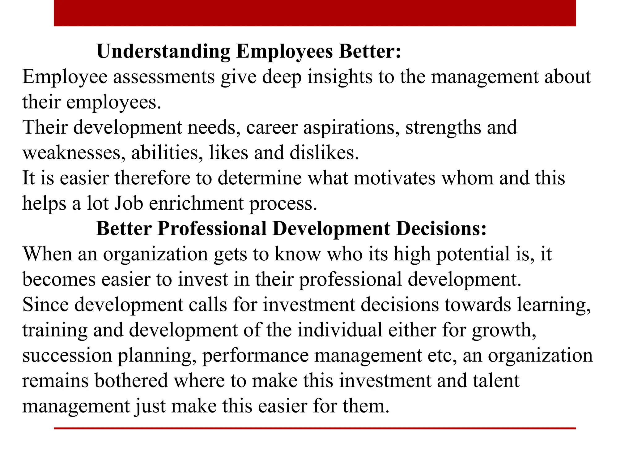 Understanding Employees Better:
Employee assessments give deep insights to the management about
their employees.
Their development needs, career aspirations, strengths and
weaknesses, abilities, likes and dislikes.
It is easier therefore to determine what motivates whom and this
helps a lot Job enrichment process.
Better Professional Development Decisions:
When an organization gets to know who its high potential is, it
becomes easier to invest in their professional development.
Since development calls for investment decisions towards learning,
training and development of the individual either for growth,
succession planning, performance management etc, an organization
remains bothered where to make this investment and talent
management just make this easier for them.
 