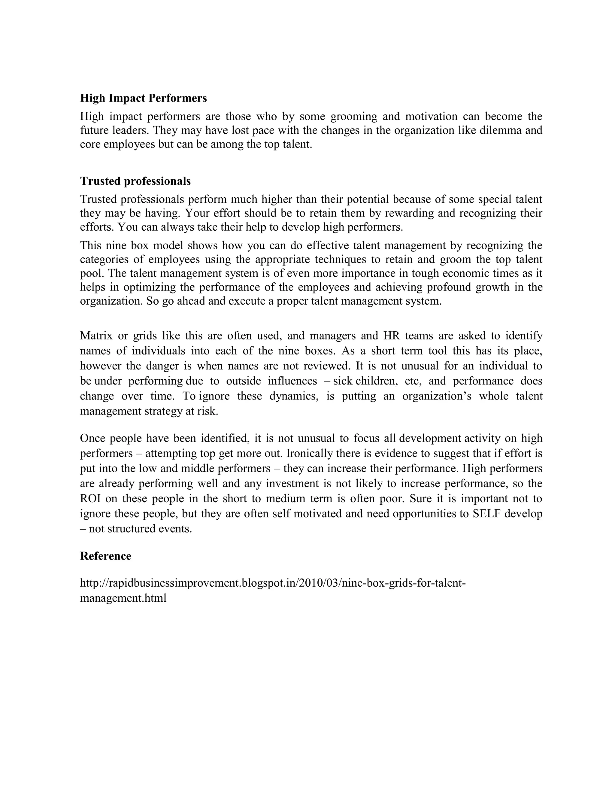 High Impact Performers
High impact performers are those who by some grooming and motivation can become the
future leaders. They may have lost pace with the changes in the organization like dilemma and
core employees but can be among the top talent.
Trusted professionals
Trusted professionals perform much higher than their potential because of some special talent
they may be having. Your effort should be to retain them by rewarding and recognizing their
efforts. You can always take their help to develop high performers.
This nine box model shows how you can do effective talent management by recognizing the
categories of employees using the appropriate techniques to retain and groom the top talent
pool. The talent management system is of even more importance in tough economic times as it
helps in optimizing the performance of the employees and achieving profound growth in the
organization. So go ahead and execute a proper talent management system.
Matrix or grids like this are often used, and managers and HR teams are asked to identify
names of individuals into each of the nine boxes. As a short term tool this has its place,
however the danger is when names are not reviewed. It is not unusual for an individual to
be under performing due to outside influences – sick children, etc, and performance does
change over time. To ignore these dynamics, is putting an organization’s whole talent
management strategy at risk.
Once people have been identified, it is not unusual to focus all development activity on high
performers – attempting top get more out. Ironically there is evidence to suggest that if effort is
put into the low and middle performers – they can increase their performance. High performers
are already performing well and any investment is not likely to increase performance, so the
ROI on these people in the short to medium term is often poor. Sure it is important not to
ignore these people, but they are often self motivated and need opportunities to SELF develop
– not structured events.
Reference
http://rapidbusinessimprovement.blogspot.in/2010/03/nine-box-grids-for-talent-
management.html
 