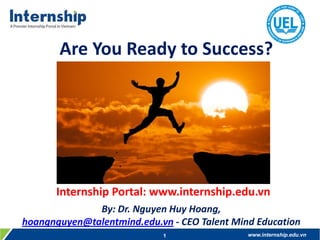Are You Ready to Success?

Internship Portal: www.internship.edu.vn
By: Dr. Nguyen Huy Hoang,
hoangnguyen@talentmind.edu.vn - CEO Talent Mind Education
1

www.internship.edu.vn

 