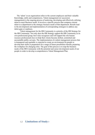 10



    The ‘talent’ in an organization refers to the current employees and their valuable
Knowledge, skills and competencies. Talent management (or succession
management) is the ongoing process of analyzing, developing and effectively utilizing
talent to meet Business needs. It involves a specific process that compares current
talent in a department to the strategic business needs of that department. Results lead
to the development and implementation of corresponding strategies to address any
talent gaps or surpluses.
        Talent management for the HR Community is a priority of the HR Strategy for
the HR Community. Not only does the HR Strategy support the HR Community as its
own professional group, but it also recognizes and will support the role human
resource professionals have to help their clients become skilled, committed and
accountable public servants. The implementation of a talent management process that
is transparent and equitable is expected to create an environment for people to
develop their skills in preparation for a range of future possibilities thereby preparing
the workplace for changing roles. The goal of this process is to map the business
needs of the HR Community with the potential and career development needs of our
people in order to develop a comprehensive Talent Management Plan.




       1.2    Limitations of Study:-
 