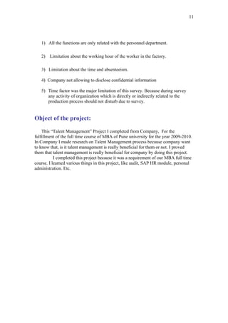 11




   1) All the functions are only related with the personnel department.

   2)   Limitation about the working hour of the worker in the factory.

   3) Limitation about the time and absenteeism.

   4) Company not allowing to disclose confidential information

   5) Time factor was the major limitation of this survey. Because during survey
      any activity of organization which is directly or indirectly related to the
      production process should not disturb due to survey.


Object of the project:

    This “Talent Management” Project I completed from Company, For the
fulfillment of the full time course of MBA of Pune university for the year 2009-2010.
In Company I made research on Talent Management process because company want
to know that, is it talent management is really beneficial for them or not. I proved
them that talent management is really beneficial for company by doing this project.
           I completed this project because it was a requirement of our MBA full time
course. I learned various things in this project, like audit, SAP HR module, personal
administration. Etc.
 