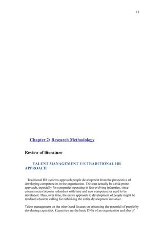 13




   Chapter 2: Research Methodology

Review of literature

   TALENT MANAGEMENT V/S TRADITIONAL HR
APPROACH

  Traditional HR systems approach people development from the perspective of
developing competencies in the organization. This can actually be a risk-prone
approach, especially for companies operating in fast evolving industries, since
competencies become redundant with time and new competencies need to be
developed. Thus, over time, the entire approach to development of people might be
rendered obsolete calling for rethinking the entire development initiative.

Talent management on the other hand focuses on enhancing the potential of people by
developing capacities. Capacities are the basic DNA of an organization and also of
 
