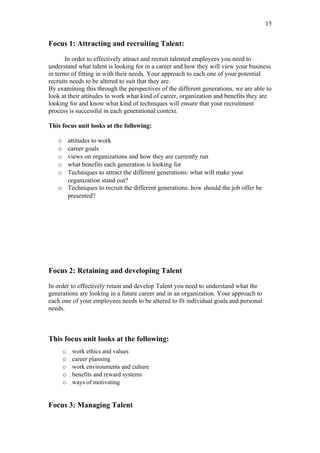 15


Focus 1: Attracting and recruiting Talent:

       In order to effectively attract and recruit talented employees you need to
understand what talent is looking for in a career and how they will view your business
in terms of fitting in with their needs. Your approach to each one of your potential
recruits needs to be altered to suit that they are.
By examining this through the perspectives of the different generations, we are able to
look at their attitudes to work what kind of career, organization and benefits they are
looking for and know what kind of techniques will ensure that your recruitment
process is successful in each generational context.

This focus unit looks at the following:

   o attitudes to work
   o career goals
   o views on organizations and how they are currently run
   o what benefits each generation is looking for
   o Techniques to attract the different generations: what will make your
     organization stand out?
   o Techniques to recruit the different generations: how should the job offer be
     presented?




Focus 2: Retaining and developing Talent

In order to effectively retain and develop Talent you need to understand what the
generations are looking in a future career and in an organization. Your approach to
each one of your employees needs to be altered to fit individual goals and personal
needs.



This focus unit looks at the following:
       o   work ethics and values
       o    career planning
       o     work environments and culture
       o      benefits and reward systems
       o       ways of motivating




Focus 3: Managing Talent
 