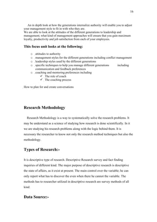 16



   An in depth look at how the generations internalize authority will enable you to adjust
your management style to fit in with who they are.
We are able to look at the attitudes of the different generations to leadership and
management; what kind of management approaches will ensure that you gain maximum
loyalty, productivity and job satisfaction from each of your employees.

This focus unit looks at the following:
        o  attitudes to authority
        o   management styles for the different generations including conflict management
        o    leadership styles used by the different generations
        o     specific techniques to help you manage different generations      including
               communication and feedback preferences
        o coaching and mentoring preferences including
                    The role of coach
                    The coaching process

How to plan for and create conversations




Research Methodology

  Research Methodology is a way to systematically solve the research problems. It
may be understand as a science of studying how research is done scientifically. In it
we are studying his research problems along with the logic behind them. It is
necessary the researcher to know not only the research method techniques but also the
methodology.


Types of Research:-

It is descriptive type of research. Descriptive Research survey and fact finding
inquiries of different kind. The major purpose of descriptive research is descriptive
the state of affairs, as it exist at present. The main control over the variable; he can
only report what has to discover the even when there he cannot the variable. The
methods has to researcher utilized in descriptive research are survey methods of all
kind.


Data Source:-
 