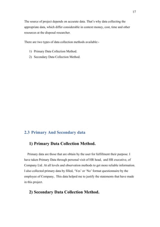 17

The source of project depends on accurate data. That’s why data collecting the
appropriate data, which differ considerable in context money, cost, time and other
resources at the disposal researcher.

There are two types of data collection methods available:-

    1) Primary Data Collection Method.
    2) Secondary Data Collection Method.




2.3 Primary And Secondary data

    1) Primary Data Collection Method.

  Primary data are those that are obtain by the user for fulfillment their purpose. I
have taken Primary Data through personal visit of HR head, and HR executive, of
Company Ltd. At all levels and observation methods to get more reliable information.
I also collected primary data by filled, ‘Yes’ or ‘No’ format questionnaire by the
employee of Company, This data helped me to justify the statements that have made
in this project.


    2) Secondary Data Collection Method.
 