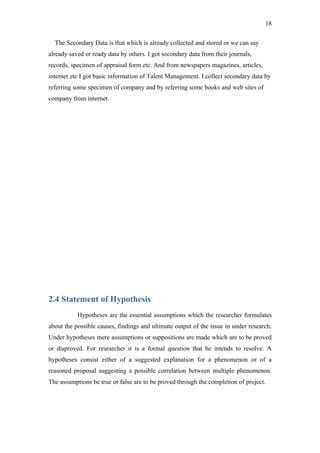 18

  The Secondary Data is that which is already collected and stored or we can say
already saved or ready data by others. I got secondary data from their journals,
records, specimen of appraisal form etc. And from newspapers magazines, articles,
internet etc I got basic information of Talent Management. I collect secondary data by
referring some specimen of company and by referring some books and web sites of
company from internet.




2.4 Statement of Hypothesis
           Hypotheses are the essential assumptions which the researcher formulates
about the possible causes, findings and ultimate output of the issue in under research.
Under hypotheses mere assumptions or suppositions are made which are to be proved
or disproved. For researcher it is a formal question that he intends to resolve. A
hypotheses consist either of a suggested explanation for a phenomenon or of a
reasoned proposal suggesting a possible correlation between multiple phenomenon.
The assumptions be true or false are to be proved through the completion of project.
 