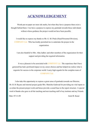 2




                         ACKNOWLEDGEMENT

          Words put on paper are mere ink marks, but when they have a purpose there exist a
  thought behind them. I too have a purpose to express my gratitude towards those individuals
                 without whose guidance the project would not have been possible.


         I would like to express my thanks to Mr. G. M. Pitale (Head Personnel Division),
      COMPANY Ltd. Who has kindly permitted me to undertake the project in the
                                        organization.


         I am also thankful to Mrs. Alka Jadhav and other members of the organization for their
                           support and providing the required information.


           It was a pleasure to be associated with COMPANY Ltd. The experience that I have
   garnered has had a profound impact on my career choices and has helped me realize what is
     requisite for success in the corporate world. I carry high regards for the complete team of
                                          COMPANY Ltd.



       I also take this opportunity to express a great sense of gratitude towards our Director,
Dr. B. B. Rayate and internal project guide Mrs. Manisha Gaikwad for providing me vital inputs to
co-relate the present project work and hence provide a sound base to the report structure. A special
word of thanks also goes to all the teaching and non teaching staff of my institute and my Friends.

Date: 07-11-09                                                                 Amol B. Kasar
 