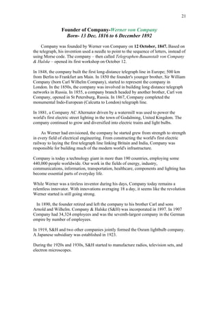 21


                Founder of Company-Werner von Company
                  Born- 13 Dec. 1816 to 6 December 1892

     Company was founded by Werner von Company on 12 October, 1847. Based on
the telegraph, his invention used a needle to point to the sequence of letters, instead of
using Morse code. The company – then called Telegraphen-Bauanstalt von Company
& Halske – opened its first workshop on October 12.

In 1848, the company built the first long-distance telegraph line in Europe; 500 km
from Berlin to Frankfurt am Main. In 1850 the founder's younger brother, Sir William
Company (born Carl Wilhelm Company), started to represent the company in
London. In the 1850s, the company was involved in building long distance telegraph
networks in Russia. In 1855, a company branch headed by another brother, Carl von
Company, opened in St Petersburg, Russia. In 1867, Company completed the
monumental Indo-European (Calcutta to London) telegraph line.

In 1881, a Company AC Alternator driven by a watermill was used to power the
world's first electric street lighting in the town of Godalming, United Kingdom. The
company continued to grow and diversified into electric trains and light bulbs.

     As Werner had envisioned, the company he started grew from strength to strength
in every field of electrical engineering. From constructing the world's first electric
railway to laying the first telegraph line linking Britain and India, Company was
responsible for building much of the modern world's infrastructure.

Company is today a technology giant in more than 190 countries, employing some
440,000 people worldwide. Our work in the fields of energy, industry,
communications, information, transportation, healthcare, components and lighting has
become essential parts of everyday life.

While Werner was a tireless inventor during his days, Company today remains a
relentless innovator. With innovations averaging 18 a day, it seems like the revolution
Werner started is still going strong.

 In 1890, the founder retired and left the company to his brother Carl and sons
Arnold and Wilhelm. Company & Halske (S&H) was incorporated in 1897. In 1907
Company had 34,324 employees and was the seventh-largest company in the German
empire by number of employees.

In 1919, S&H and two other companies jointly formed the Osram lightbulb company.
A Japanese subsidiary was established in 1923.

During the 1920s and 1930s, S&H started to manufacture radios, television sets, and
electron microscopes.
 