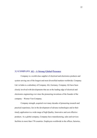 22




3.3 COMPANY AG - A Strong Global Presence

       Company is a world-class supplier of electrical and electronics products and

system serving one of the longest and most diversified markets worldwide. Company

Ltd. in India is a subsidiary of Company AG, Germany. Company AG have been

closely involved with developments that are at the leading edge of electrical and

electronics engineering ever since the pioneering inventions of the founder of the

company – Werner Von Company.

       Company strength, acquired over many decades of pioneering research and

practical experience, lies in the development of advance technologies and in their

timely application to a wide range of high Quality, Innovative and cost effective

products. As a global company, Company have manufacturing, sales and services

facilities in more than 170 countries. Employees worldwide in the offices, factories,
 