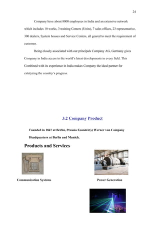 24

           Company have about 8000 employees in India and an extensive network

    which includes 10 works, 3 training Centers (Units), 7 sales offices, 23 representative,

    300 dealers, System houses and Service Centers, all geared to meet the requirement of

    customer.

           Being closely associated with our principals Company AG, Germany gives

    Company in India access to the world’s latest developments in every field. This

    Combined with its experience in India makes Company the ideal partner for

    catalyzing the country’s progress.




                                  3.2 Company Product

       Founded in 1847 at Berlin, Prussia Founder(s) Werner von Company

       Headquarters at Berlin and Munich.

    Products and Services




Communication Systems                                        Power Generation
 