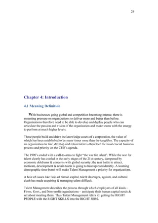 29




Chapter 4: Introduction

4.1 Meaning Definition

    With businesses going global and competition becoming intense, there is
mounting pressure on organizations to deliver more and better than before.
Organizations therefore need to be able to develop and deploy people who can
articulate the passion and vision of the organization and make teams with the energy
to perform at much higher levels.

These people build and drive the knowledge assets of a corporation, the value of
which has been established to be many times more than the tangibles. The capacity of
an organization to hire, develop and retain talent is therefore the most crucial business
process and priority on the CEO’s agenda.

The 1990’s ended with a call-to-arms to fight “the war for talent”. While the war for
talent clearly has cooled in the early stages of the 21st century, dampened by
economic doldrums & concerns with global security; the rear battle to attract,
motivate, development & retain talent is going to heat up considerably. A looming
demographic time-bomb will make Talent Management a priority for organizations.

A host of issues like: loss of human capital, talent shortages, ageism, and cultural
clash has made acquiring & managing talent difficult.

Talent Management describes the process through which employers of all kinds –
Firms, Govt., and Non-profit organizations – anticipate their human capital needs &
set about meeting them. Thus Talent Management refers to: getting the RIGHT
PEOPLE with the RIGHT SKILLS into the RIGHT JOBS.
 