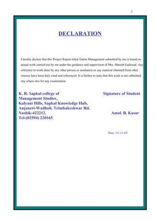 3




                               DECLARATION



 I hereby declare that this Project Report titled Talent Management submitted by me is based on
 actual work carried out by me under the guidance and supervision of Mrs. Manish Gaikwad. Any
 reference to work done by any other person or institution or any material obtained from other
 sources have been duly cited and referenced. It is further to state that this work is not submitted
 any where else for any examination.



K. R. Sapkal college of                                             Signature of Student
Management Studies.
Kalyani Hills, Sapkal Knowledge Hub,
Anjaneri-Wadholi, Trimbakeshwar Rd,
Nashik-422212.                                                             Amol. B. Kasar
Tel-(02594) 220165.


                                                                         Date: 07-11-09
 