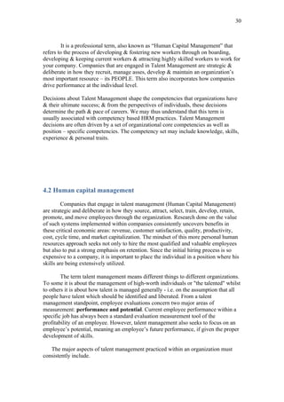 30



         It is a professional term, also known as “Human Capital Management” that
refers to the process of developing & fostering new workers through on boarding,
developing & keeping current workers & attracting highly skilled workers to work for
your company. Companies that are engaged in Talent Management are strategic &
deliberate in how they recruit, manage asses, develop & maintain an organization’s
most important resource – its PEOPLE. This term also incorporates how companies
drive performance at the individual level.

Decisions about Talent Management shape the competencies that organizations have
& their ultimate success; & from the perspectives of individuals, these decisions
determine the path & pace of careers. We may thus understand that this term is
usually associated with competency based HRM practices. Talent Management
decisions are often driven by a set of organizational core competencies as well as
position – specific competencies. The competency set may include knowledge, skills,
experience & personal traits.




4.2 Human capital management

         Companies that engage in talent management (Human Capital Management)
are strategic and deliberate in how they source, attract, select, train, develop, retain,
promote, and move employees through the organization. Research done on the value
of such systems implemented within companies consistently uncovers benefits in
these critical economic areas: revenue, customer satisfaction, quality, productivity,
cost, cycle time, and market capitalization. The mindset of this more personal human
resources approach seeks not only to hire the most qualified and valuable employees
but also to put a strong emphasis on retention. Since the initial hiring process is so
expensive to a company, it is important to place the individual in a position where his
skills are being extensively utilized.

        The term talent management means different things to different organizations.
To some it is about the management of high-worth individuals or "the talented" whilst
to others it is about how talent is managed generally - i.e. on the assumption that all
people have talent which should be identified and liberated. From a talent
management standpoint, employee evaluations concern two major areas of
measurement: performance and potential. Current employee performance within a
specific job has always been a standard evaluation measurement tool of the
profitability of an employee. However, talent management also seeks to focus on an
employee’s potential, meaning an employee’s future performance, if given the proper
development of skills.

   The major aspects of talent management practiced within an organization must
consistently include.
 