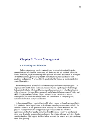 32




       Chapter 5: Talent Management

       5.1 Meaning and definition

        Talent management implies recognizing a person's inherent skills, traits,
personality and offering him a matching job. Every person has a unique talent that
suits a particular job profile and any other position will cause discomfort. It is the job
of the Management, particularly the HR Department, to place candidates with
prudence and caution. A wrong fit will result in further hiring, re-training and other
wasteful activities.

  Talent Management is beneficial to both the organization and the employees. The
organization benefits from: Increased productivity and capability; a better linkage
between individuals' efforts and business goals; commitment of valued employees;
reduced turnover; increased bench strength and a better fit between people's jobs and
skills. Employees benefit from: Higher motivation and commitment; career
development; increased knowledge about and contribution to company goals;
sustained motivation and job satisfaction.

   In these days of highly competitive world, where change is the only constant factor,
it is important for an organization to develop the most important resource of all - the
Human Resource. In this globalize world, it is only the Human Resource that can
provide an organization the competitive edge because under the new trade
agreements, technology can be easily transferred from one country to another and
there is no dearth for sources of cheap finance. But it is the talented workforce that is
very hard to find. The biggest problem is how to retain the present workforce and stop
them from quitting
 