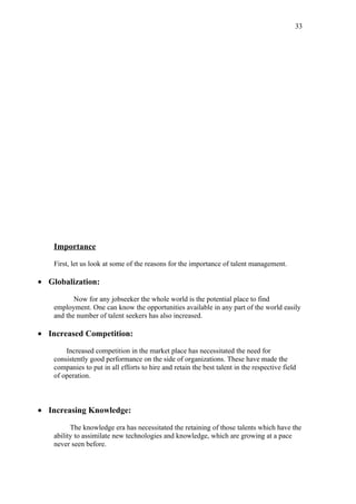 33




    Importance

    First, let us look at some of the reasons for the importance of talent management.

• Globalization:

           Now for any jobseeker the whole world is the potential place to find
    employment. One can know the opportunities available in any part of the world easily
    and the number of talent seekers has also increased.

• Increased Competition:

        Increased competition in the market place has necessitated the need for
    consistently good performance on the side of organizations. These have made the
    companies to put in all efforts to hire and retain the best talent in the respective field
    of operation.



• Increasing Knowledge:

          The knowledge era has necessitated the retaining of those talents which have the
    ability to assimilate new technologies and knowledge, which are growing at a pace
    never seen before.
 